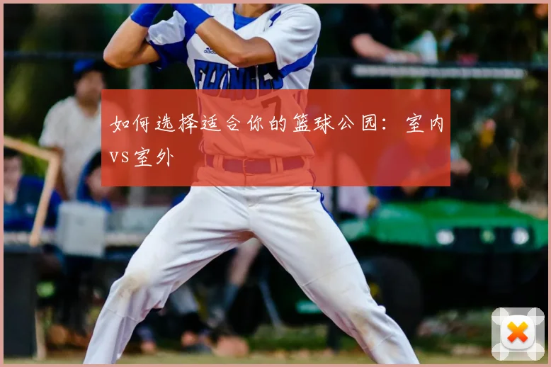 如何选择适合你的篮球公园：室内vs室外